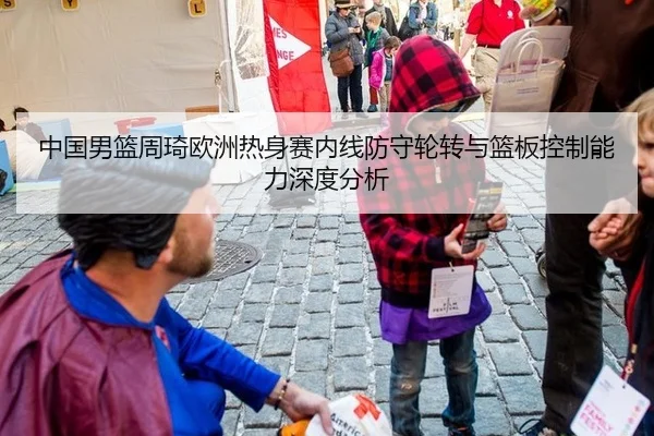 中国男篮周琦欧洲热身赛内线防守轮转与篮板控制能力深度分析