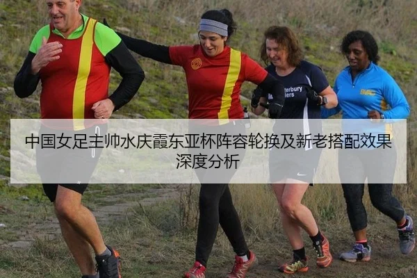 中国女足主帅水庆霞东亚杯阵容轮换及新老搭配效果深度分析