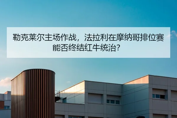 勒克莱尔主场作战，法拉利在摩纳哥排位赛能否终结红牛统治？
